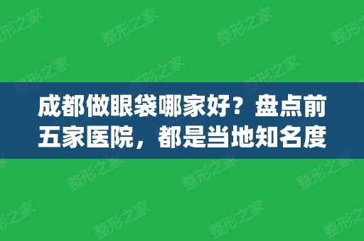 成都做眼袋哪家好？盘点前五家医院，都是当地知名度较高的(成都做眼袋的医院哪家比较好)