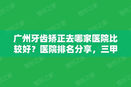 广州牙齿矫正去哪家医院比较好？医院排名分享，三甲PK私立，费用一览！