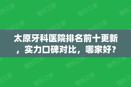 太原牙科医院排名前十更新，实力口碑对比，哪家好？(太原市比较好的牙科医院)