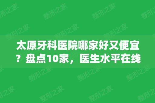 太原牙科医院哪家好又便宜？盘点10家，医生水平在线，收费价格实惠！(太原市哪家牙科医院比较好)