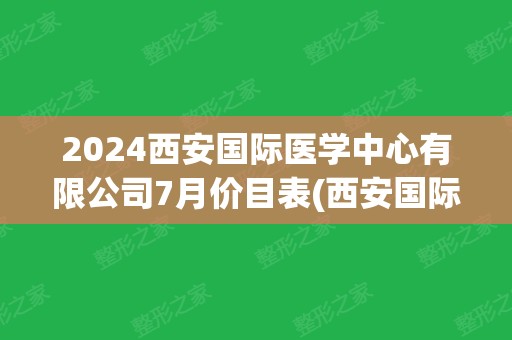 2024西安国际医学中心有限公司7月价目表(西安国际医学中心联系方式)