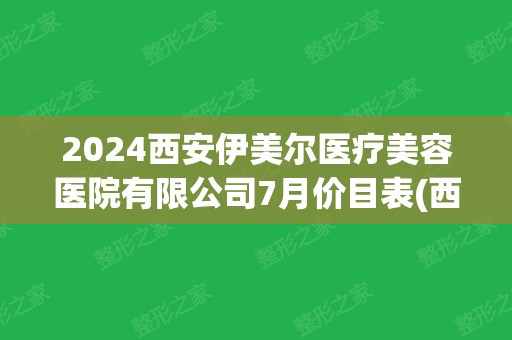 2024西安伊美尔医疗美容医院有限公司7月价目表(西安伊美尔医学美容怎么样)