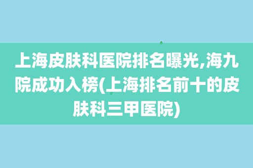 上海皮肤科医院排名曝光,海九院成功入榜(上海排名前十的皮肤科三甲