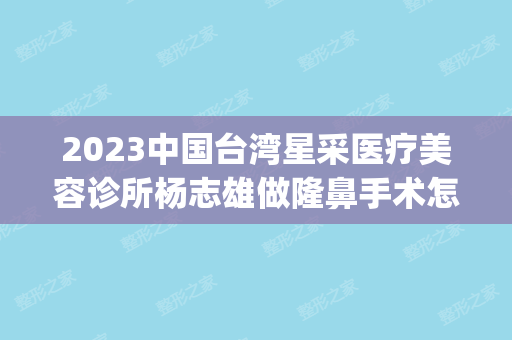 2024中国台湾星采医疗美容诊所杨志雄做隆鼻手术怎么样？附医生简介|隆鼻手术案