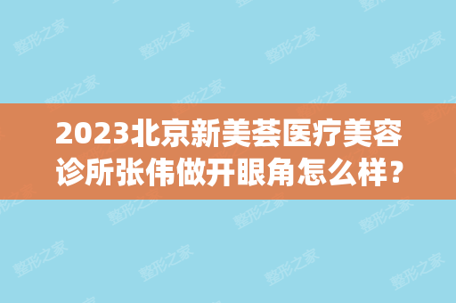 2024北京新美荟医疗美容诊所张伟做开眼角怎么样？附医生简介|开眼角案例及价格