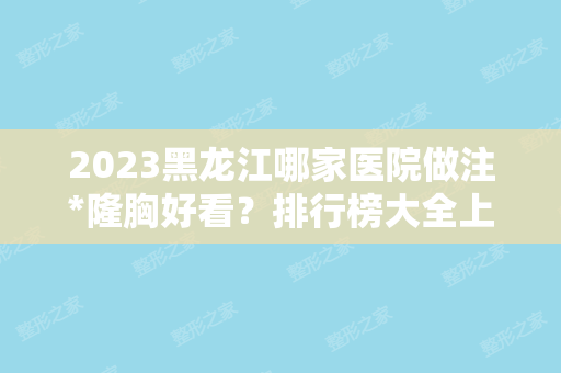 2024黑龙江哪家医院做注*隆胸好看？排行榜大全上榜牙科依次公布!含口碑及价格