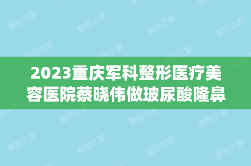 2024重庆军科整形医疗美容医院蔡晓伟做玻尿酸隆鼻怎么样？附医生简介|玻尿酸隆