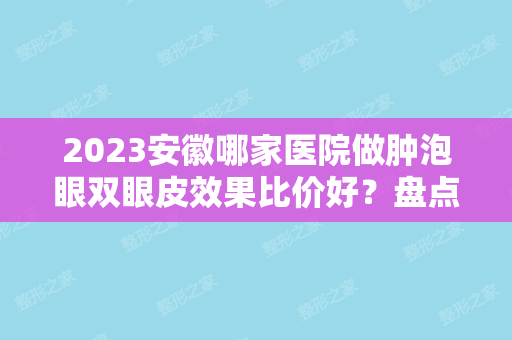 2024安徽哪家医院做肿泡眼双眼皮效果比价好？盘点前三排行榜!斯尔美、安庆市立