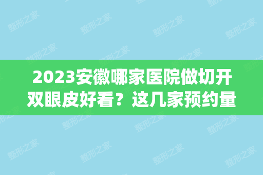 2024安徽哪家医院做切开双眼皮好看？这几家预约量高口碑好_价格透明！