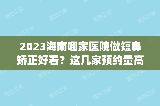 2024海南哪家医院做短鼻矫正好看？这几家预约量高口碑好_价格透明！