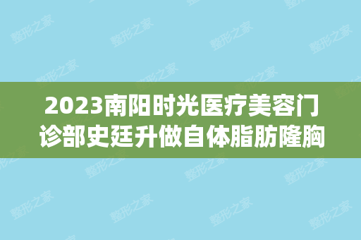 2024南阳时光医疗美容门诊部史廷升做自体脂肪隆胸怎么样？附医生简介|自体脂肪