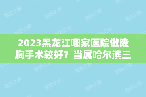 2024黑龙江哪家医院做隆胸手术较好？当属哈尔滨三精女子专科医院、哈尔滨医科大