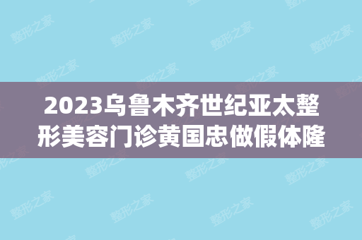 2024乌鲁木齐世纪亚太整形美容门诊黄国忠做假体隆胸怎么样？附医生简介|假体隆