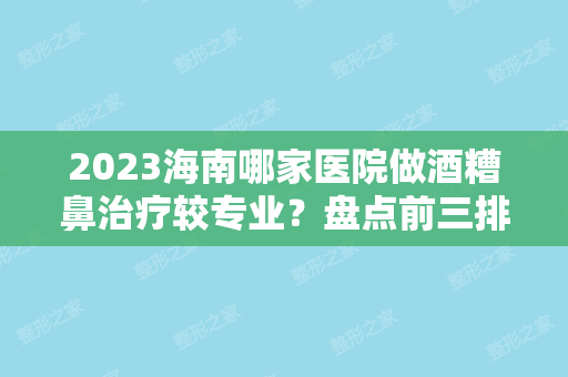 2024海南哪家医院做酒糟鼻治疗较专业？盘点前三排行榜!海南皮肤病医院激光整形