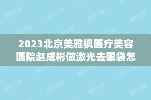 2024北京美雅枫医疗美容医院赵成彬做激光去眼袋怎么样？附医生简介|激光去眼袋