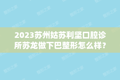 2024苏州姑苏利坚口腔诊所苏龙做下巴整形怎么样？附医生简介|下巴整形案例及价