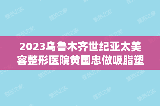 2024乌鲁木齐世纪亚太美容整形医院黄国忠做吸脂塑形怎么样？附医生简介|吸脂塑