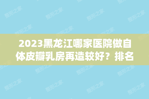 2024黑龙江哪家医院做自体皮瓣乳房再造较好？排名前五医院评点_附手术价格查询