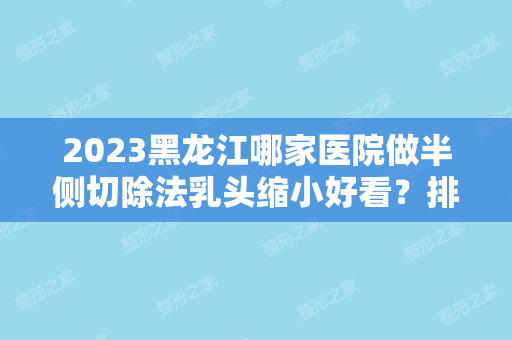 2024黑龙江哪家医院做半侧切除法乳头缩小好看？排名列表公布!除爱丽达还有君美