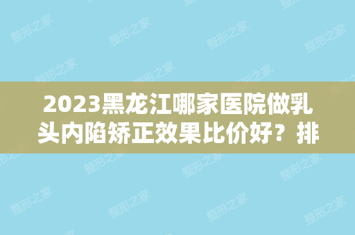 2024黑龙江哪家医院做乳头内陷矫正效果比价好？排行前三不仅看医院实力！