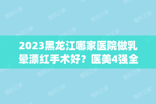 2024黑龙江哪家医院做乳晕漂红手术好？医美4强全新阵容一一介绍_整形价格查询！