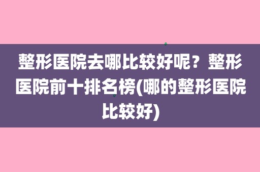 整形醫院去哪比較好呢?整形醫院前十排名榜(哪的整形醫院比較好)