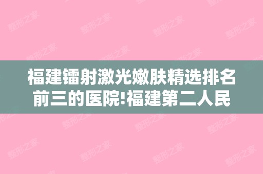 福建镭射激光嫩肤精选排名前三的医院!福建第二人民美容科和福建省协和整形外科等收费标准价目表新上