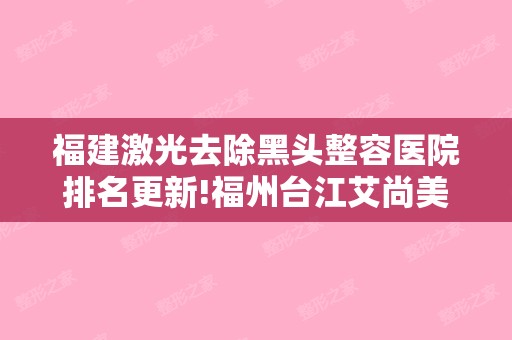 福建激光去除黑头整容医院排名更新!福州台江艾尚美和南京军区福州总整形烧伤外科等年度评选医院名单来袭!