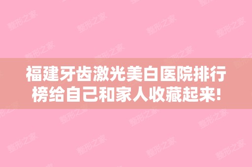 福建牙齿激光美白医院排行榜给自己和家人收藏起来!福州华仁整形美容和福州名韩整形美容等盘点排名前5的科室