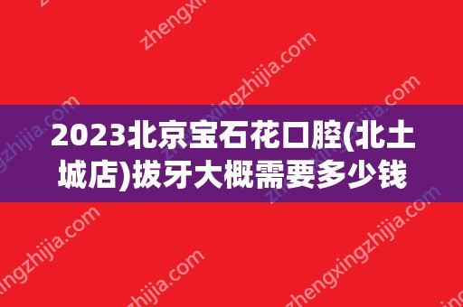 2024北京宝石花口腔(北土城店)拔牙大概需要多少钱？(北京宝石花 口腔 医生)