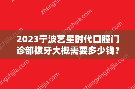 2024宁波艺星时代口腔门诊部拔牙大概需要多少钱？(宁波艺星时代美容医院电话多少)