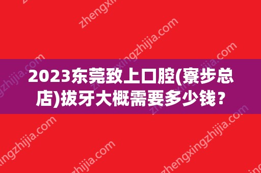 2024东莞致上口腔(寮步总店)拔牙大概需要多少钱？