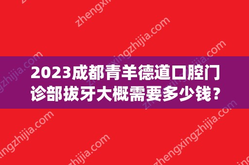 2024成都青羊德道口腔门诊部拔牙大概需要多少钱？(成都道德口腔医院)