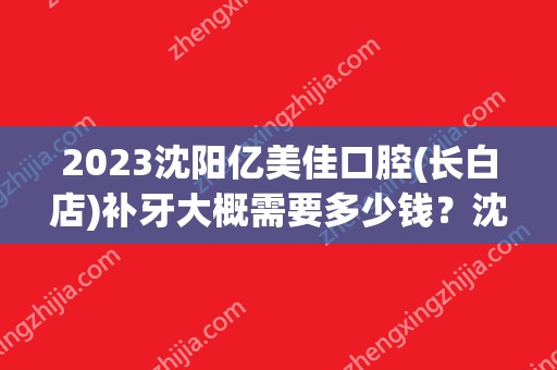 2024沈阳亿美佳口腔(长白店)补牙大概需要多少钱？沈阳亿美佳口腔(长白店)补牙价格表参考！