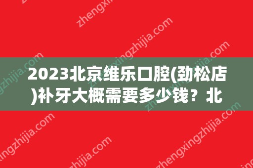 2024北京维乐口腔(劲松店)补牙大概需要多少钱？北京维乐口腔(劲松店)补牙价格表参考！