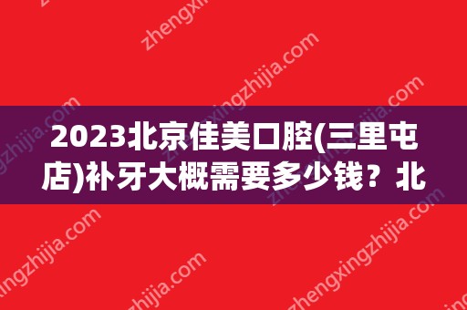 2024北京佳美口腔(三里屯店)补牙大概需要多少钱？北京佳美口腔(三里屯店)补牙价格表参考！