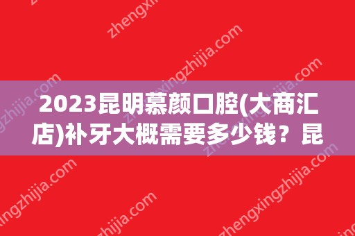 2024昆明慕颜口腔(大商汇店)补牙大概需要多少钱？昆明慕颜口腔(大商汇店)补牙价格表参考！