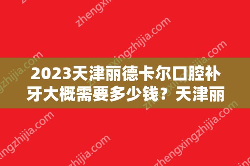 2024天津丽德卡尔口腔补牙大概需要多少钱？天津丽德卡尔口腔补牙价格表参考！