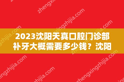 2024沈阳天真口腔门诊部补牙大概需要多少钱？沈阳天真口腔门诊部补牙价格表参考！