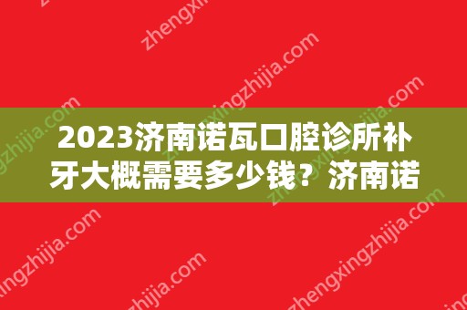 2024济南诺瓦口腔诊所补牙大概需要多少钱？济南诺瓦口腔诊所补牙价格表参考！