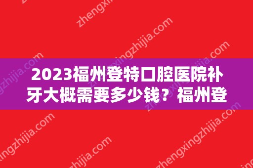 2024福州登特口腔医院补牙大概需要多少钱？福州登特口腔医院补牙价格表参考！