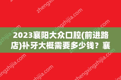 2024襄阳大众口腔(前进路店)补牙大概需要多少钱？襄阳大众口腔(前进路店)补牙价格表参考！