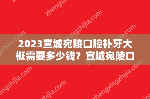 2024宣城宛陵口腔补牙大概需要多少钱？宣城宛陵口腔补牙价格表参考！