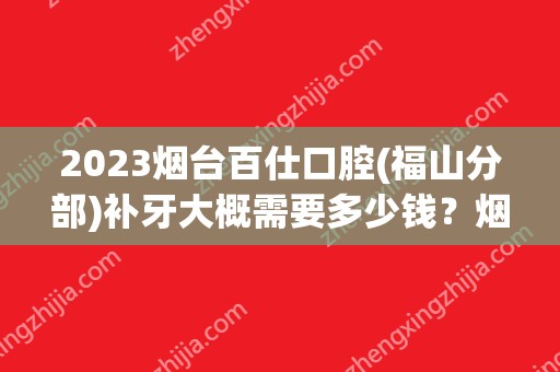 2024烟台百仕口腔(福山分部)补牙大概需要多少钱？烟台百仕口腔(福山分部)补牙价格表参考！