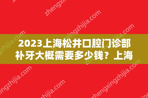 2024上海松井口腔门诊部补牙大概需要多少钱？上海松井口腔门诊部补牙价格表参考！