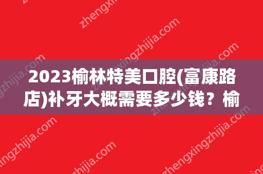 2024榆林特美口腔(富康路店)补牙大概需要多少钱？榆林特美口腔(富康路店)补牙价格表参考！