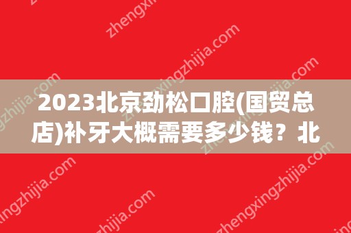 2024北京劲松口腔(国贸总店)补牙大概需要多少钱？北京劲松口腔(国贸总店)补牙价格表参考！