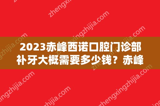 2024赤峰西诺口腔门诊部补牙大概需要多少钱？赤峰西诺口腔门诊部补牙价格表参考！