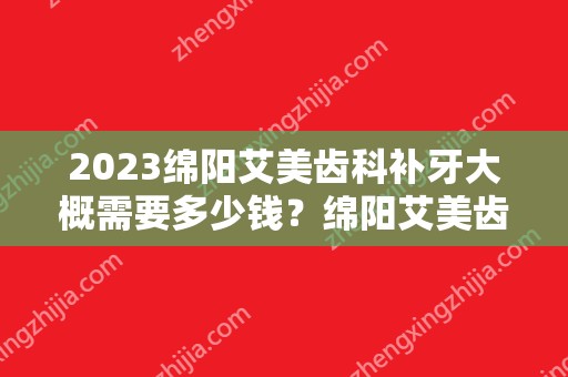 2024绵阳艾美齿科补牙大概需要多少钱？绵阳艾美齿科补牙价格表参考！