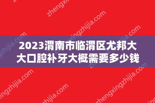 2024渭南市临渭区尤邦大大口腔补牙大概需要多少钱？渭南市临渭区尤邦大大口腔补牙价格表参考！